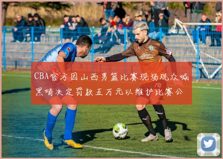 CBA官方因山西男篮比赛现场观众喊黑哨决定罚款五万元以维护比赛公正性