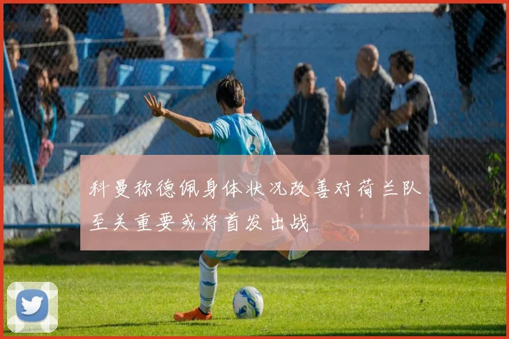 科曼称德佩身体状况改善对荷兰队至关重要或将首发出战