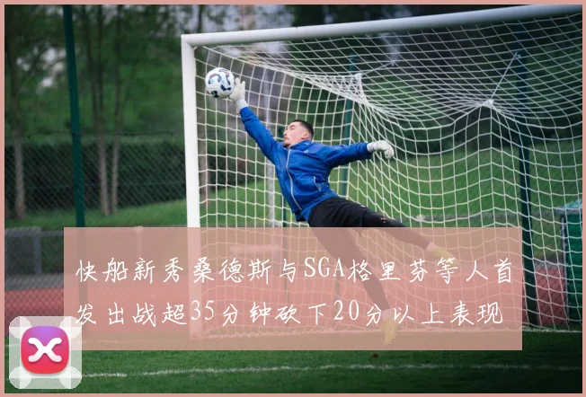 快船新秀桑德斯与SGA格里芬等人首发出战超35分钟砍下20分以上表现亮眼