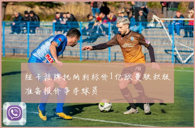 纽卡挂牌托纳利标价1亿欧曼联积极准备报价争夺球员