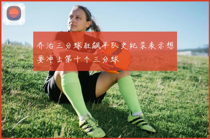 乔治三分球狂飙平队史纪录表示想要冲击第十个三分球