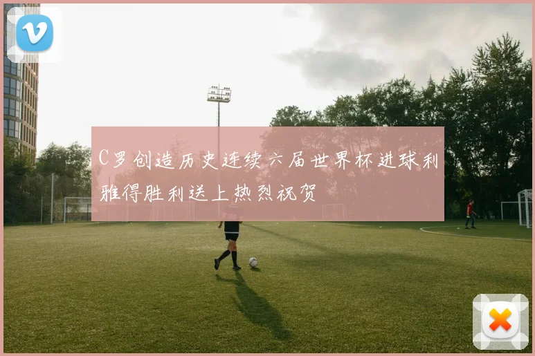 C罗创造历史连续六届世界杯进球利雅得胜利送上热烈祝贺