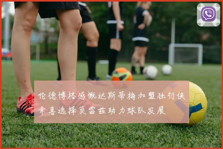伦德博格感慨达斯蒂梅加盟独行侠幸喜选择莫雷兹助力球队发展