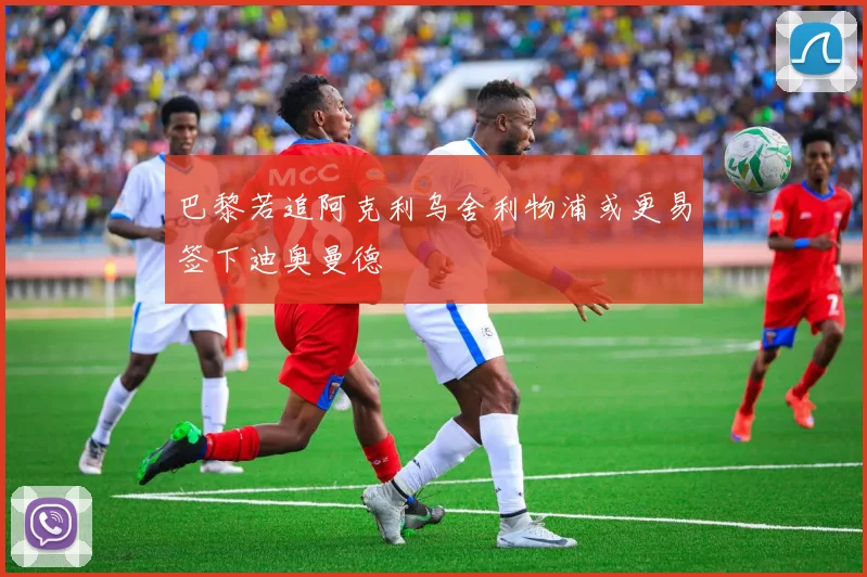 巴黎若追阿克利乌舍利物浦或更易签下迪奥曼德