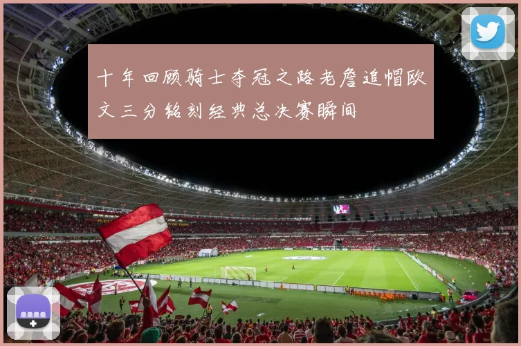 十年回顾骑士夺冠之路老詹追帽欧文三分铭刻经典总决赛瞬间